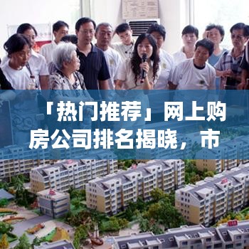 「热门推荐」网上购房公司排名揭晓，市场领导者与购房者信赖之选品牌解读