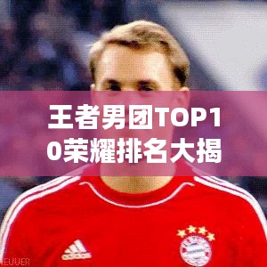 王者男团TOP10荣耀排名大揭秘，实力较量铸就辉煌！