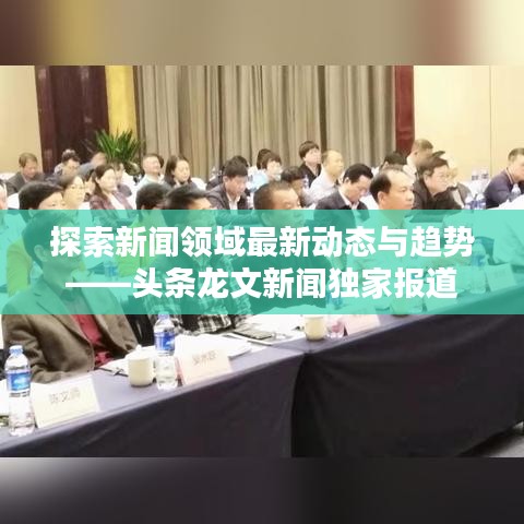 探索新闻领域最新动态与趋势——头条龙文新闻独家报道