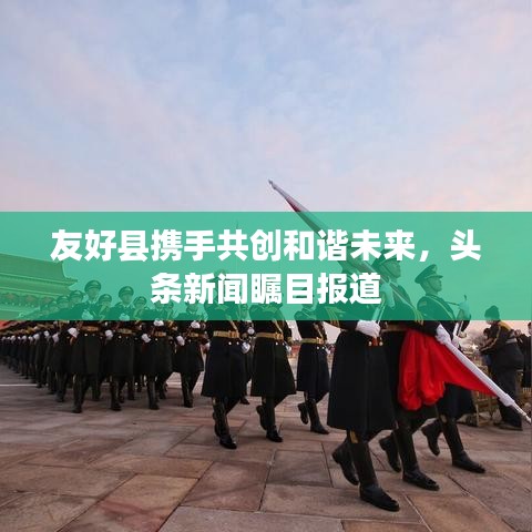 友好县携手共创和谐未来，头条新闻瞩目报道