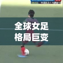 全球女足格局巨变深度解析，各国女足排名大揭秘！