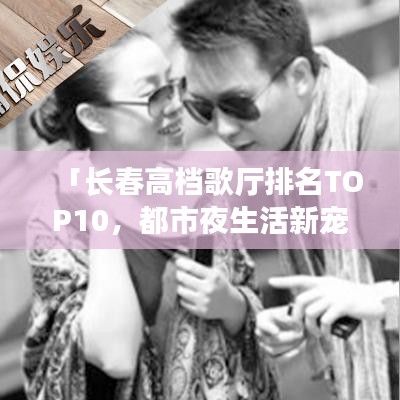 「长春高档歌厅排名TOP10，都市夜生活新宠榜单揭晓」