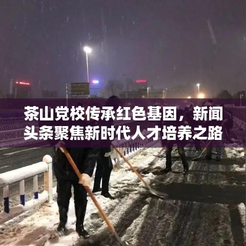 茶山党校传承红色基因，新闻头条聚焦新时代人才培养之路