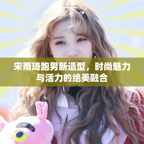 宋雨琦跑男新造型，时尚魅力与活力的绝美融合