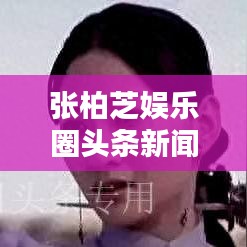 张柏芝娱乐圈头条新闻视频，聚焦巨星光芒，揭秘娱乐圈璀璨之星风采