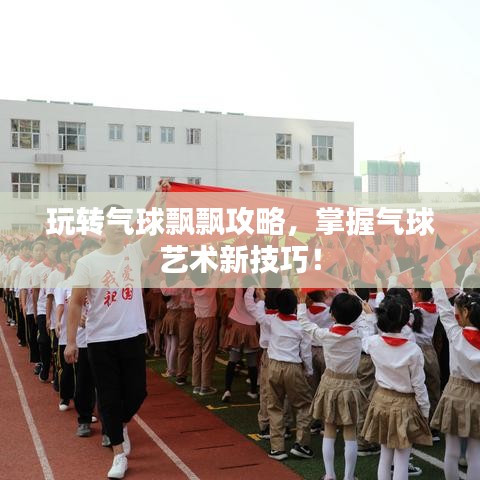 玩转气球飘飘攻略，掌握气球艺术新技巧！