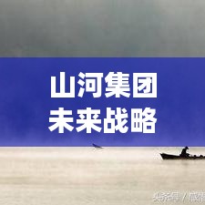山河集团未来战略洞察,迈向新步伐,揭秘最新信息