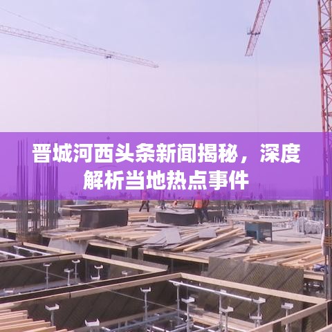 晋城河西头条新闻揭秘，深度解析当地热点事件