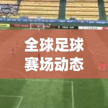 全球足球赛场动态速递，今日热议话题与最新报道