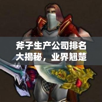斧子生产公司排名大揭秘，业界翘楚探寻记