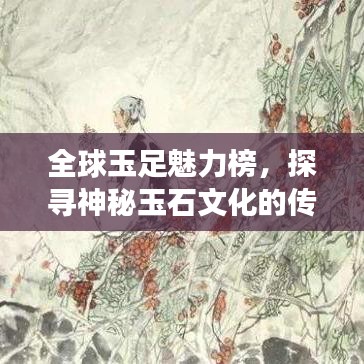 全球玉足魅力榜，探寻神秘玉石文化的传世之旅