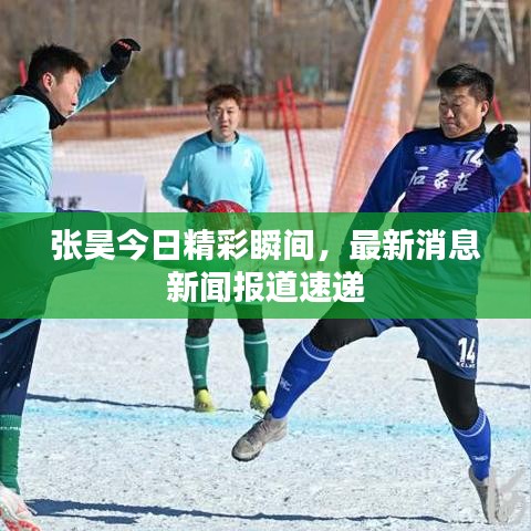 张昊今日精彩瞬间，最新消息新闻报道速递