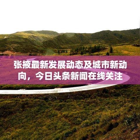 张掖最新发展动态及城市新动向，今日头条新闻在线关注