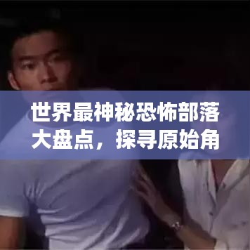 世界最神秘恐怖部落大盘点，探寻原始角落的惊悚之旅