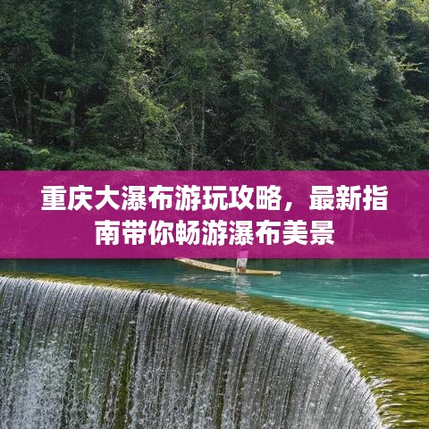 重庆大瀑布游玩攻略，最新指南带你畅游瀑布美景