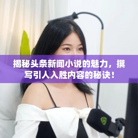揭秘头条新闻小说的魅力，撰写引人入胜内容的秘诀！