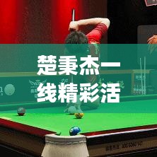 楚秉杰一线精彩活动，瞩目聚焦，时刻见证辉煌