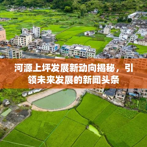 河源上坪发展新动向揭秘，引领未来发展的新闻头条