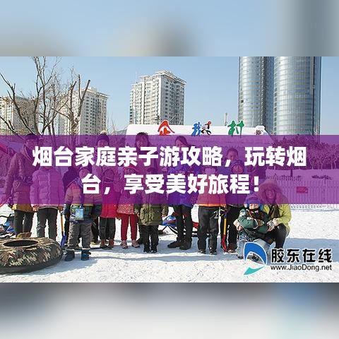 烟台家庭亲子游攻略，玩转烟台，享受美好旅程！