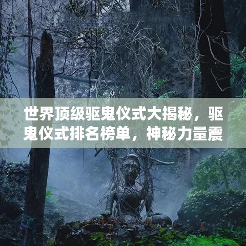 世界顶级驱鬼仪式大揭秘，驱鬼仪式排名榜单，神秘力量震撼心灵！