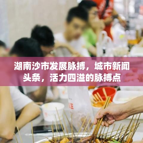 湖南沙市发展脉搏，城市新闻头条，活力四溢的脉搏点