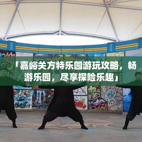 「嘉峪关方特乐园游玩攻略，畅游乐园，尽享探险乐趣」