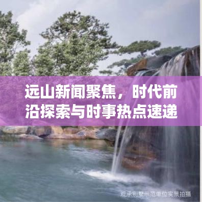 远山新闻聚焦，时代前沿探索与时事热点速递