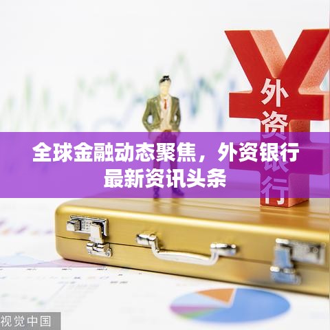 全球金融动态聚焦，外资银行最新资讯头条