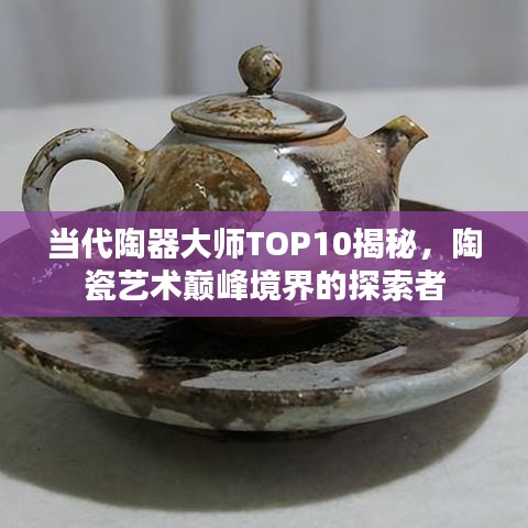 当代陶器大师TOP10揭秘,陶瓷艺术巅峰境界的探索者