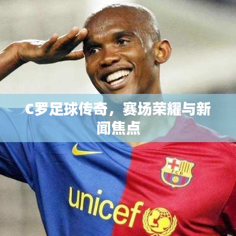 C罗足球传奇，赛场荣耀与新闻焦点
