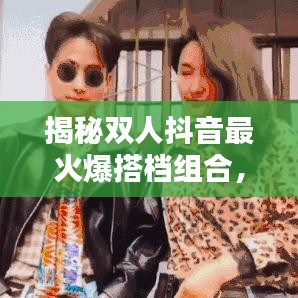 揭秘双人抖音最火爆搭档组合，排名前十名！