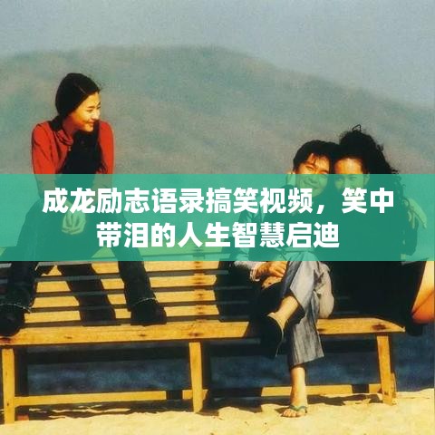 成龙励志语录搞笑视频，笑中带泪的人生智慧启迪