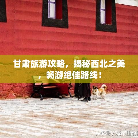 甘肃旅游攻略，揭秘西北之美，畅游绝佳路线！