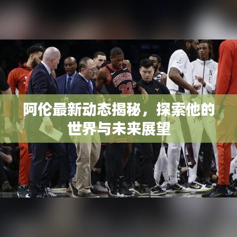 阿伦最新动态揭秘，探索他的世界与未来展望