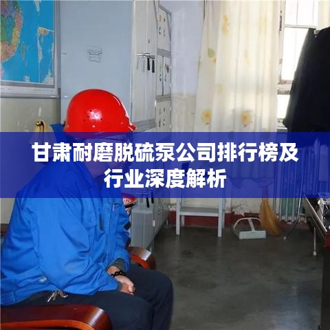 甘肃耐磨脱硫泵公司排行榜及行业深度解析