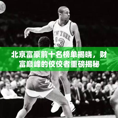 北京富豪前十名榜单揭晓，财富巅峰的佼佼者重磅揭秘