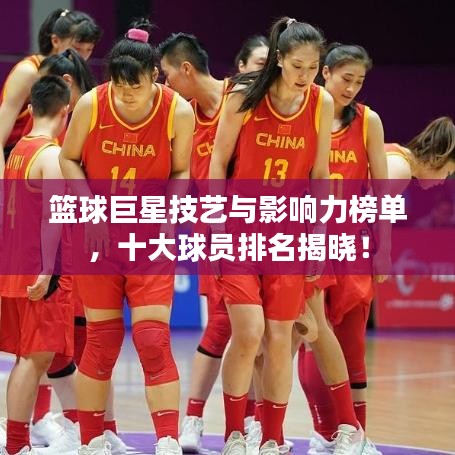 篮球巨星技艺与影响力榜单，十大球员排名揭晓！