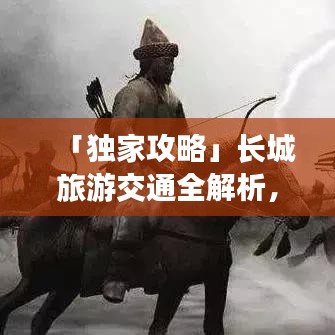 「独家攻略」长城旅游交通全解析，领略千年壮丽长城风采之旅