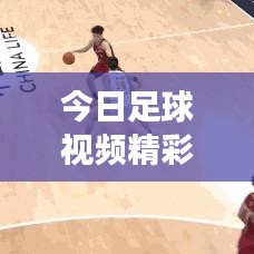 今日足球视频精彩对决盘点，不容错过的最新赛事推荐！