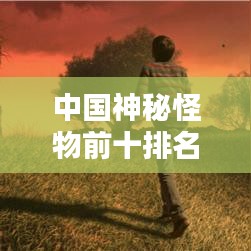 中国神秘怪物前十排名揭秘，探寻千年文化中的奇异生物