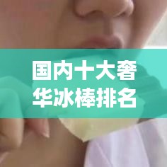 国内十大奢华冰棒排名,冷冻美味之旅引领味蕾盛宴